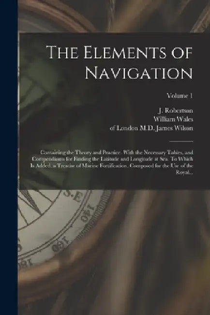The Elements of Navigation; Containing the Theory and Practice. With the Necessary Tables, and Compendiums for Finding the Latitude and Longitude at S by J. (John) 1712-1776 Robertson