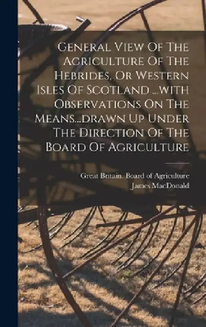 General View Of The Agriculture Of The Hebrides, Or Western Isles Of Scotland ...with Observations On The Means...drawn Up Under The Direction Of The by James MacDonald