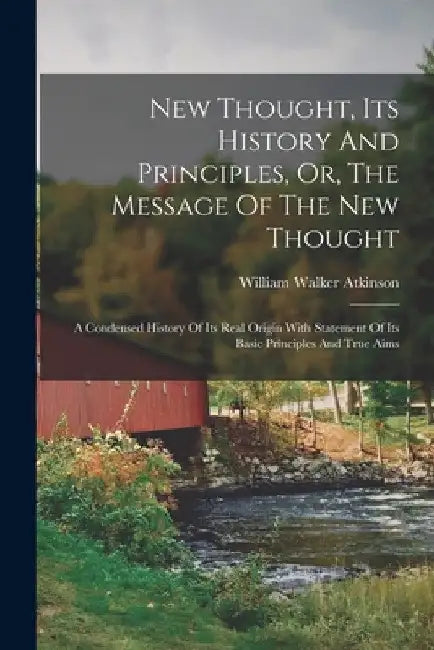New Thought, Its History And Principles, Or, The Message Of The New Thought: A Condensed History Of Its Real Origin With Statement Of Its Basic Princi by William Walker Atkinson