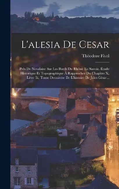 L'alesia De Cesar: Près De Novalaise Sur Les Bords Du Rhône En Savoie. Étude Historique Et Topographique À Rapprocher Du Chapitre X, Livr by Théodore Fivel