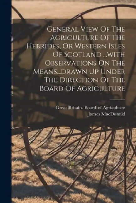 General View Of The Agriculture Of The Hebrides, Or Western Isles Of Scotland ...with Observations On The Means...drawn Up Under The Direction Of The by James MacDonald