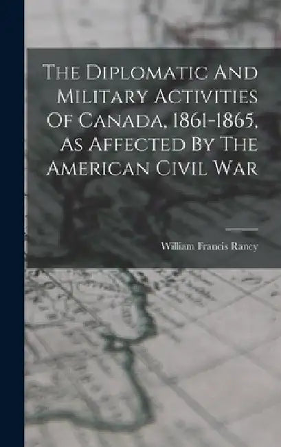 The Diplomatic And Military Activities Of Canada, 1861-1865, As Affected By The American Civil War by William Francis Raney