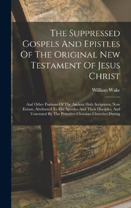 The Suppressed Gospels And Epistles Of The Original New Testament Of Jesus Christ: And Other Portions Of The Ancient Holy Scriptures, Now Extant, Attr by William Wake