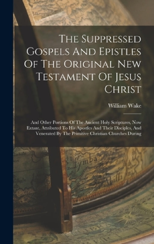 The Suppressed Gospels And Epistles Of The Original New Testament Of Jesus Christ: And Other Portions Of The Ancient Holy Scriptures, Now Extant, Attr by William Wake