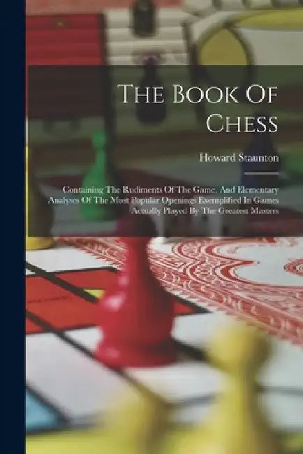 The Book Of Chess: Containing The Rudiments Of The Game, And Elementary Analyses Of The Most Popular Openings Exemplified In Games Actual by Howard Staunton