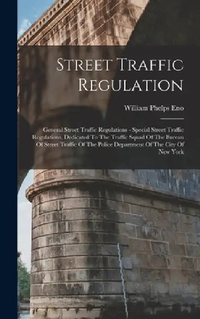 Street Traffic Regulation: General Street Traffic Regulations - Special Street Traffic Regulations, Dedicated To The Traffic Squad Of The Bureau by William Phelps Eno