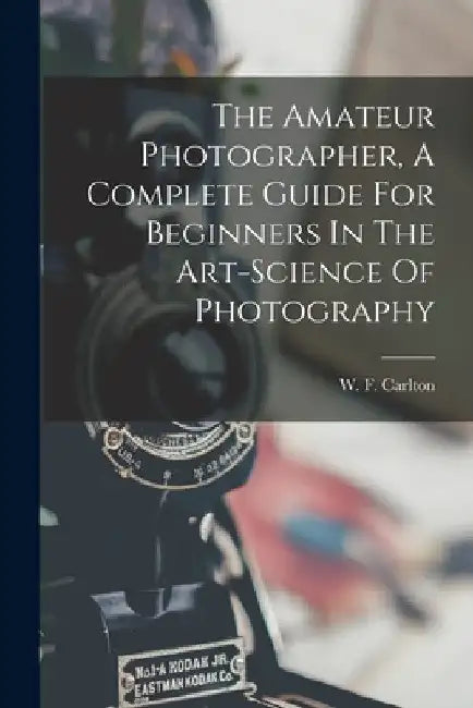 The Amateur Photographer, A Complete Guide For Beginners In The Art-science Of Photography by W. F. Carlton