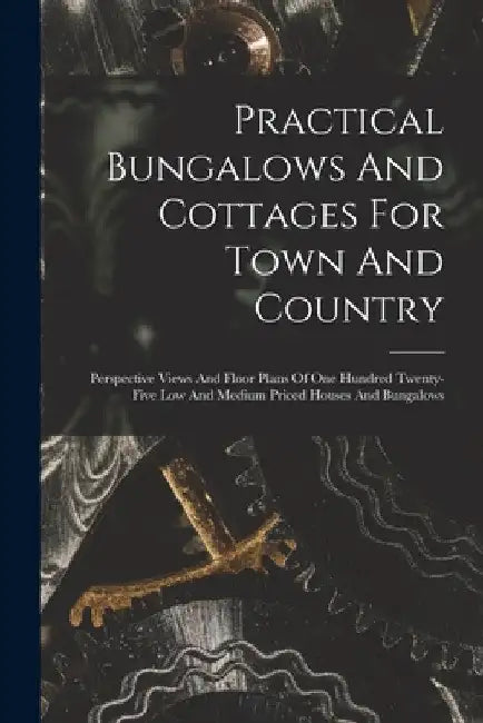 Practical Bungalows And Cottages For Town And Country: Perspective Views And Floor Plans Of One Hundred Twenty-five Low And Medium Priced Houses And B by Anonymous