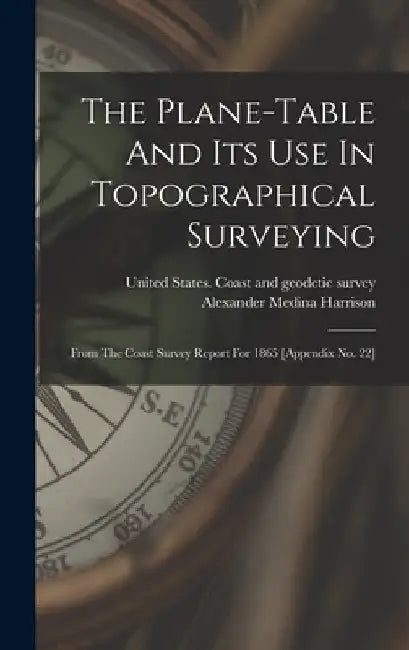 The Plane-table And Its Use In Topographical Surveying: From The Coast Survey Report For 1865 [appendix No. 22] by Alexander Medina Harrison