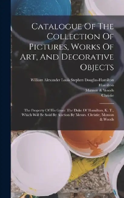 Catalogue Of The Collection Of Pictures, Works Of Art, And Decorative Objects: The Property Of His Grace The Duke Of Hamilton, K. T., Which Will Be So by William Alexander Louis Stephen Dougl