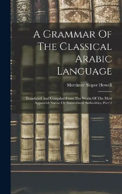 A Grammar Of The Classical Arabic Language: Translated And Compiled From The Works Of The Most Approved Native Or Naturalized Authorities, Part 1 by Mortimer Sloper Howell