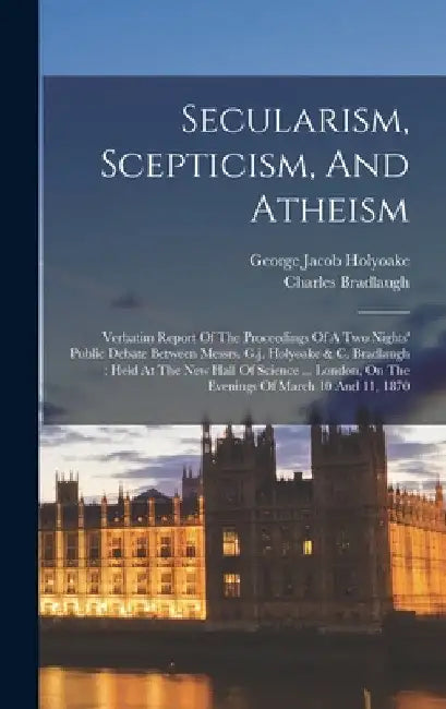 Secularism, Scepticism, And Atheism: Verbatim Report Of The Proceedings Of A Two Nights' Public Debate Between Messrs. G.j. Holyoake & C. Bradlaugh: H by George Jacob Holyoake