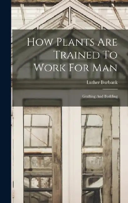 How Plants Are Trained To Work For Man: Grafting And Budding by Luther Burbank