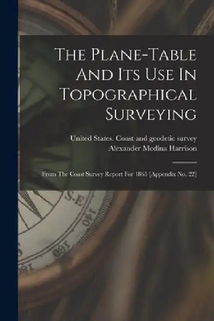 The Plane-table And Its Use In Topographical Surveying: From The Coast Survey Report For 1865 [appendix No. 22] by Alexander Medina Harrison