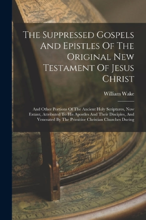 The Suppressed Gospels And Epistles Of The Original New Testament Of Jesus Christ: And Other Portions Of The Ancient Holy Scriptures, Now Extant, Attr by William Wake