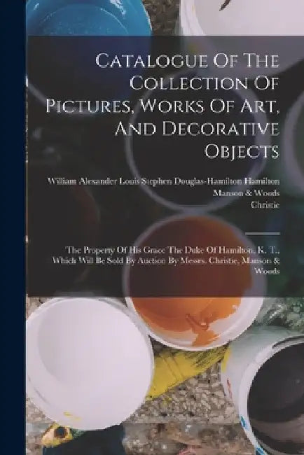 Catalogue Of The Collection Of Pictures, Works Of Art, And Decorative Objects: The Property Of His Grace The Duke Of Hamilton, K. T., Which Will Be So by William Alexander Louis Stephen Dougl
