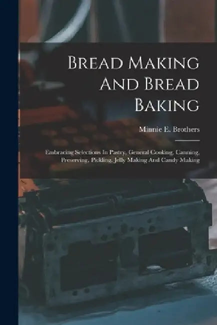 Bread Making And Bread Baking: Embracing Selections In Pastry, General Cooking, Canning, Preserving, Pickling, Jelly Making And Candy Making by Minnie E. Brothers