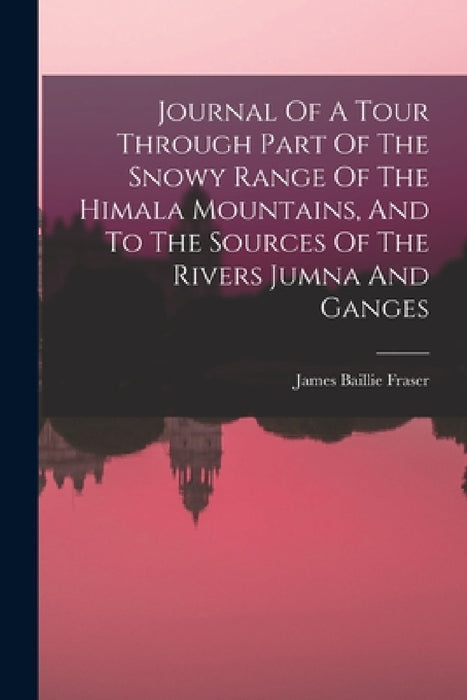 Journal Of A Tour Through Part Of The Snowy Range Of The Himala Mountains, And To The Sources Of The Rivers Jumna And Ganges by James Baillie Fraser