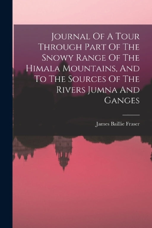 Journal Of A Tour Through Part Of The Snowy Range Of The Himala Mountains, And To The Sources Of The Rivers Jumna And Ganges by James Baillie Fraser