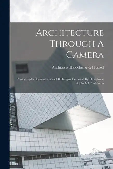 Architecture Through A Camera: Photographic Reproductions Of Designs Executed By Hazlehurst & Huckel, Architects by Architects Hazlehurst &. Huckel