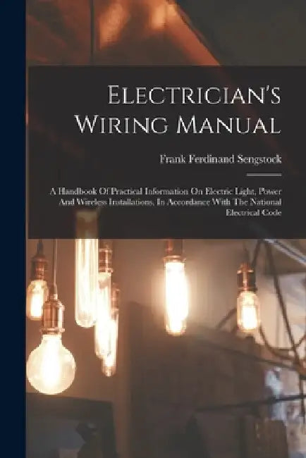 Electrician's Wiring Manual: A Handbook Of Practical Information On Electric Light, Power And Wireless Installations, In Accordance With The Nation by Frank Ferdinand Sengstock