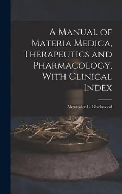 A Manual of Materia Medica, Therapeutics and Pharmacology, With Clinical Index by Alexander L. (Alexander Le Blackwood