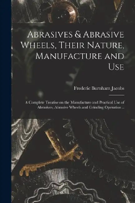 Abrasives & Abrasive Wheels, Their Nature, Manufacture and Use; a Complete Treatise on the Manufacture and Practical Use of Abrasives, Abrasive Wheels by Frederic Burnham B. 1880 Jacobs