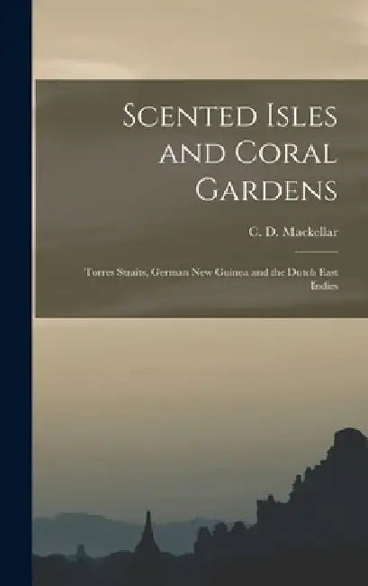Scented Isles and Coral Gardens: Torres Straits, German New Guinea and the Dutch East Indies by C. D. Mackellar