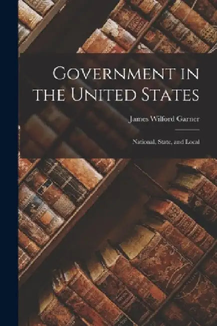 Government in the United States: National, State, and Local by James Wilford Garner