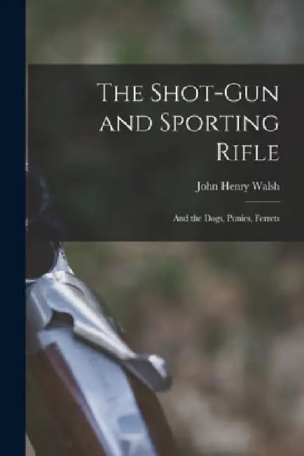 The Shot-Gun and Sporting Rifle: And the Dogs, Ponies, Ferrets by John Henry Walsh