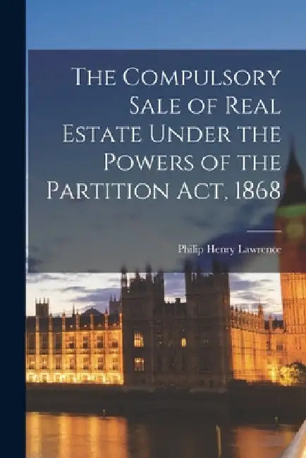 The Compulsory Sale of Real Estate Under the Powers of the Partition Act, 1868 by Philip Henry Lawrence
