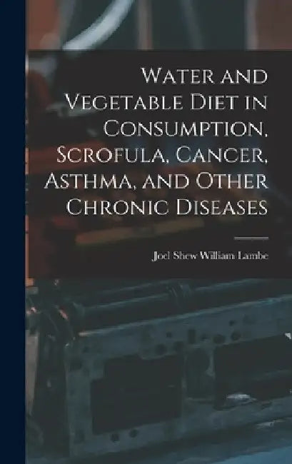 Water and Vegetable Diet in Consumption, Scrofula, Cancer, Asthma, and Other Chronic Diseases by Joel Shew William Lambe