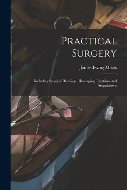 Practical Surgery: Including Surgical Dressings, Bandaging, Ligations and Amputations by James Ewing Mears
