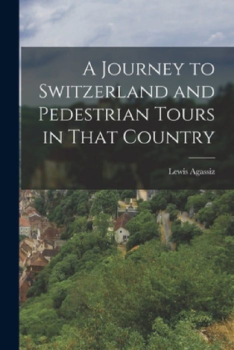 A Journey to Switzerland and Pedestrian Tours in That Country by Lewis Agassiz