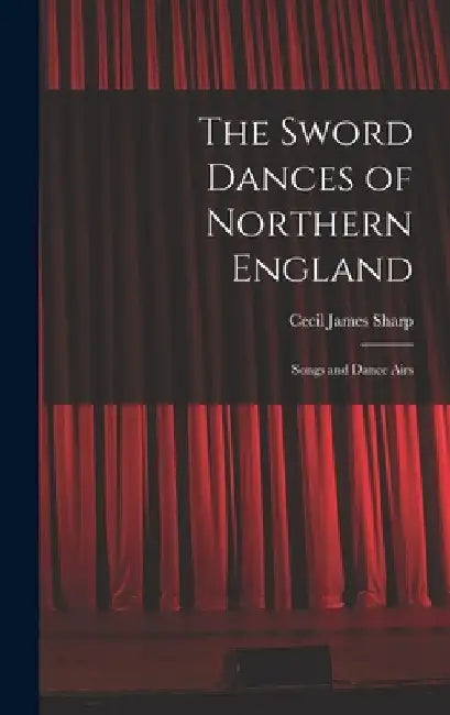 The Sword Dances of Northern England; Songs and Dance Airs by Sharp Cecil James