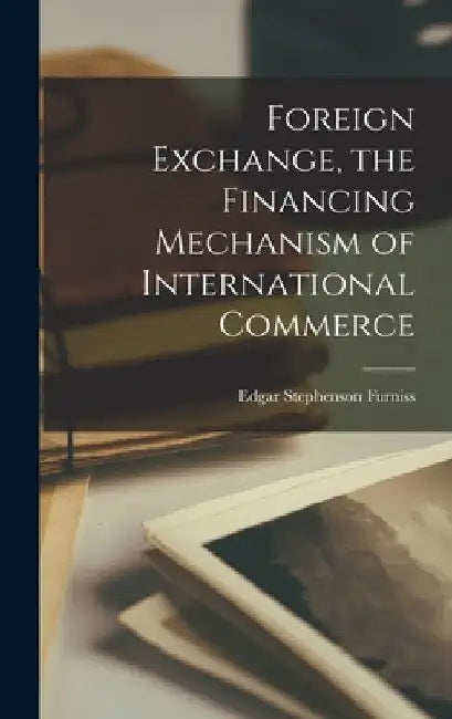 Foreign Exchange, the Financing Mechanism of International Commerce by Edgar Stephenson Furniss
