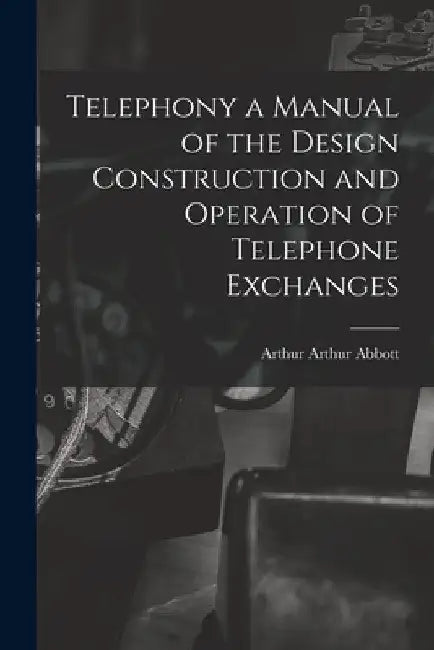 Telephony a Manual of the Design Construction and Operation of Telephone Exchanges by Arthur Arthur Abbott
