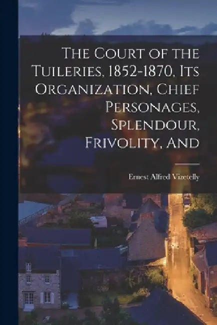 The Court of the Tuileries, 1852-1870, its Organization, Chief Personages, Splendour, Frivolity, And by Ernest Alfred Vizetelly