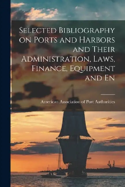 Selected Bibliography on Ports and Harbors and Their Administration, Laws, Finance, Equipment and En by Amer Association of Port Authorities