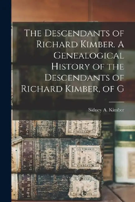 The Descendants of Richard Kimber. A Genealogical History of the Descendants of Richard Kimber, of G by Kimber Sidney a. (Sidney Arthur)