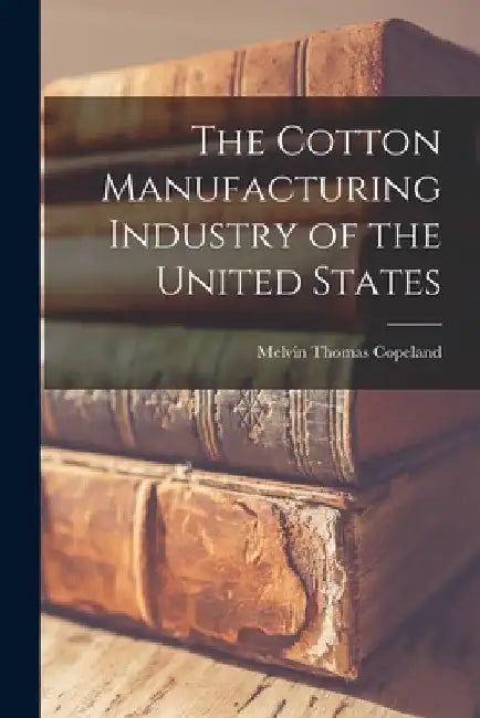The Cotton Manufacturing Industry of the United States by Melvin Thomas Copeland