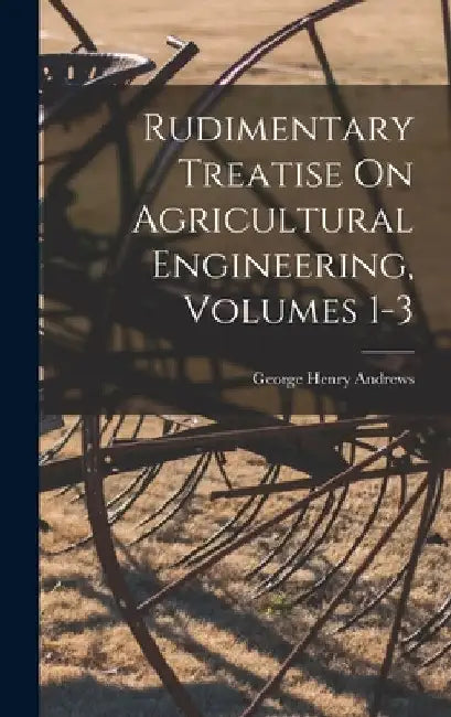 Rudimentary Treatise On Agricultural Engineering, Volumes 1-3 by George Henry Andrews