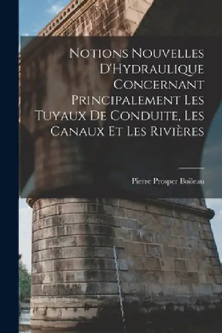 Notions Nouvelles D'Hydraulique Concernant Principalement Les Tuyaux De Conduite, Les Canaux Et Les Rivières by Pierre Prosper Boileau