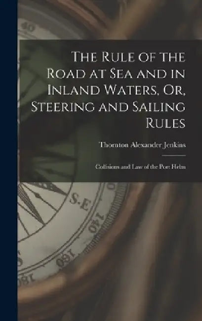 The Rule of the Road at Sea and in Inland Waters, Or, Steering and Sailing Rules: Collisions and Law of the Port Helm by Thornton Alexander Jenkins