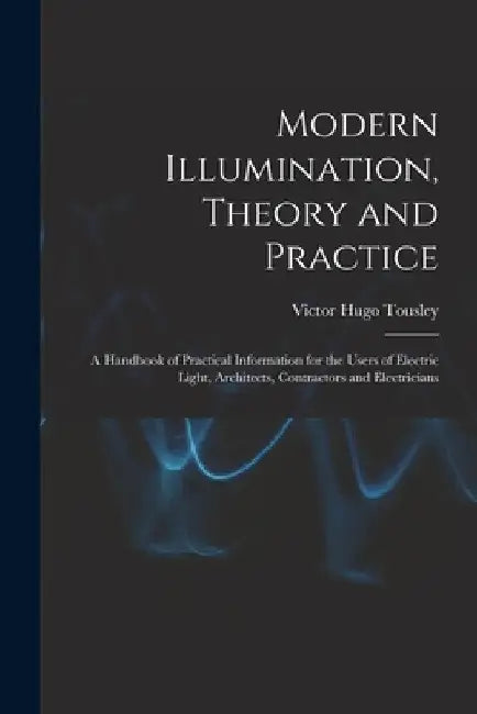 Modern Illumination, Theory and Practice: A Handbook of Practical Information for the Users of Electric Light, Architects, Contractors and Electrician by Victor Hugo Tousley