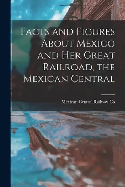 Facts and Figures About Mexico and her Great Railroad, the Mexican Central by Mexican Central Railway Co