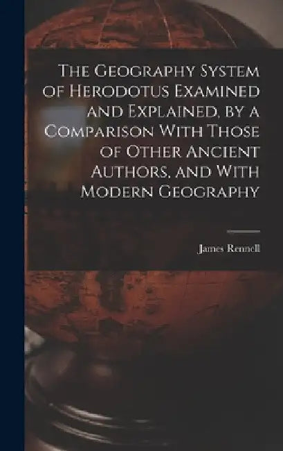 The Geography System of Herodotus Examined and Explained, by a Comparison With Those of Other Ancient Authors, and With Modern Geography by James Rennell