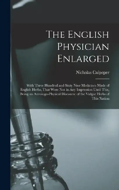 The English Physician Enlarged: With Three Hundred and Sixty Nine Medicines Made of English Herbs, That Were Not in Any Impression Until This, Being a by Nicholas Culpeper