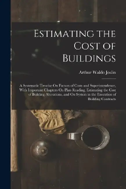 Estimating the Cost of Buildings: A Systematic Treatise On Factors of Costs and Superintendence, With Important Chapters On Plan Reading, Estimating t by Arthur Waldo Joslin