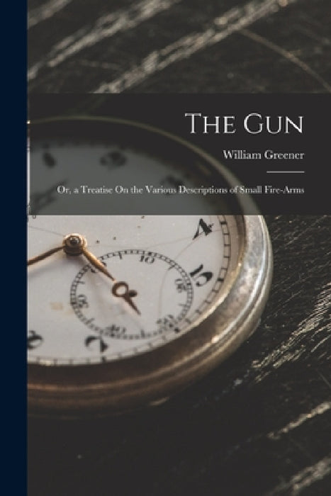 The Gun: Or, a Treatise On the Various Descriptions of Small Fire-Arms by William Greener